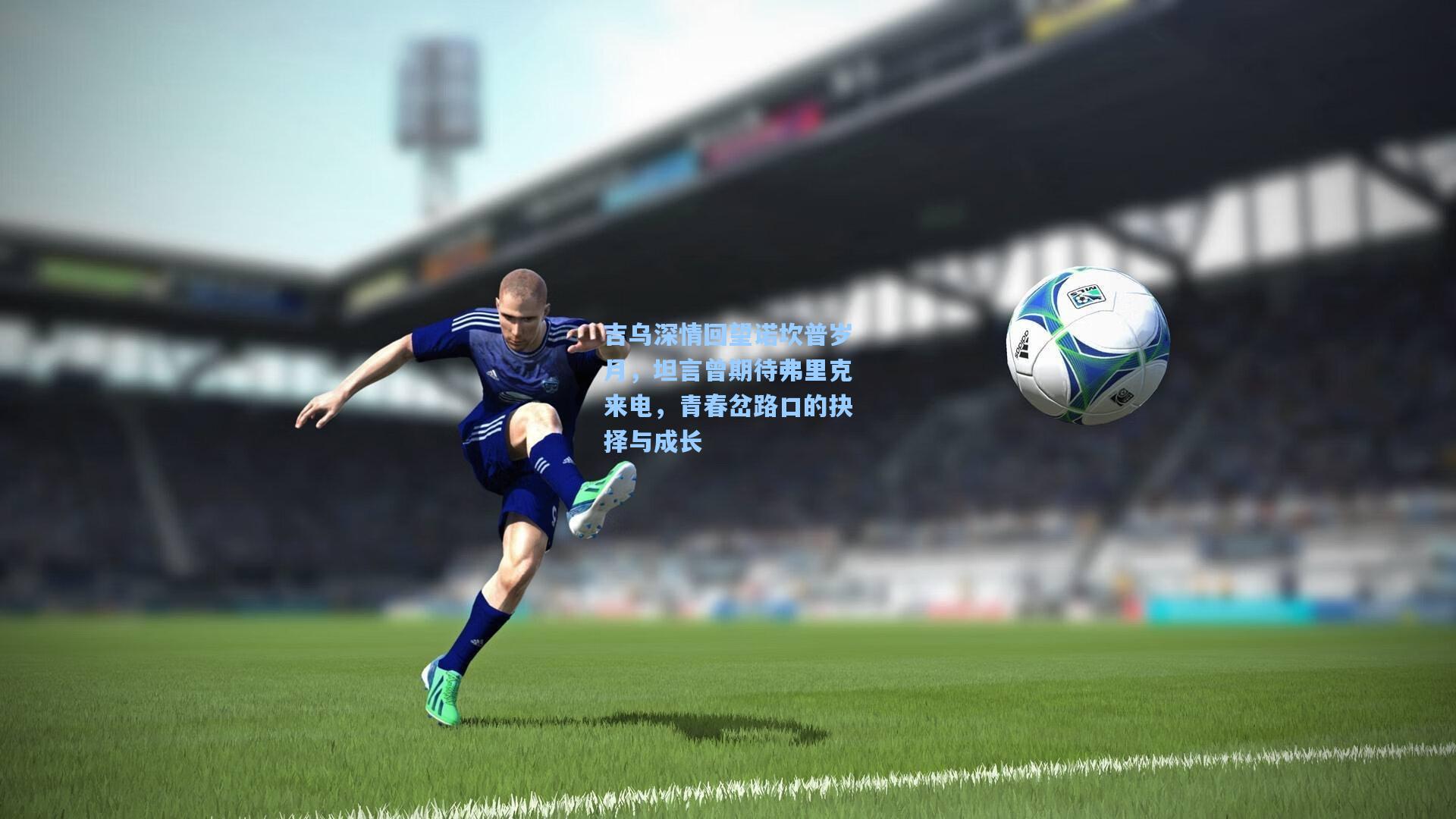 吉乌深情回望诺坎普岁月，坦言曾期待弗里克来电，青春岔路口的抉择与成长