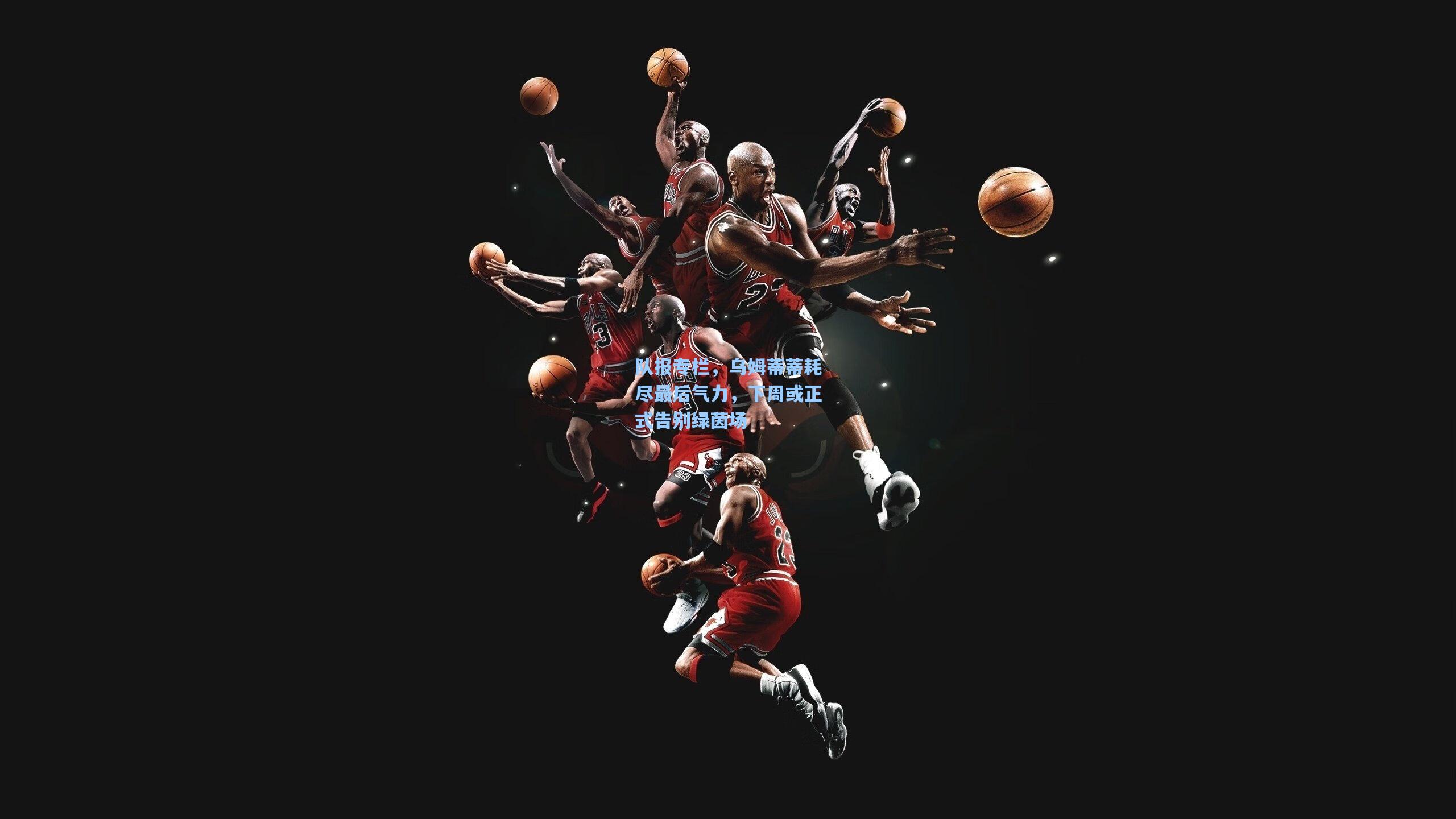 队报专栏，乌姆蒂蒂耗尽最后气力，下周或正式告别绿茵场